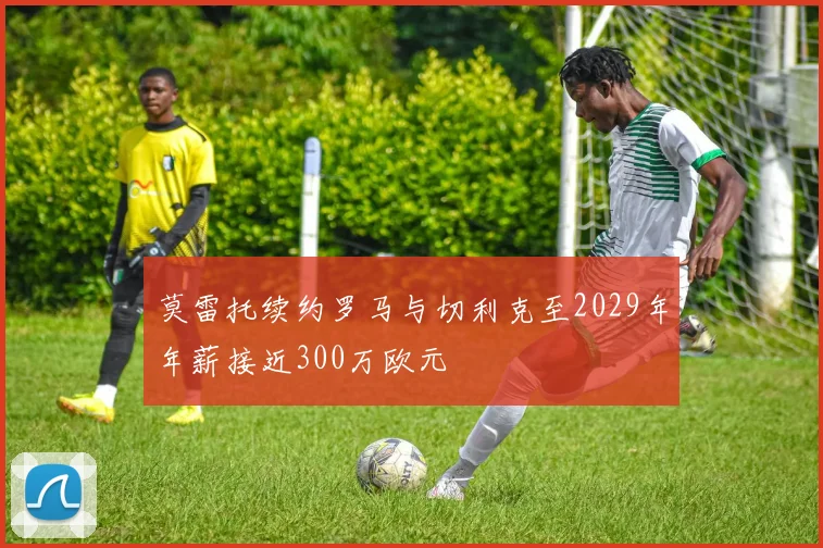 莫雷托续约罗马与切利克至2029年年薪接近300万欧元