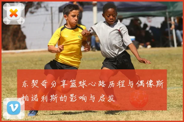 东契奇分享篮球心路历程与偶像斯帕诺利斯的影响与启发