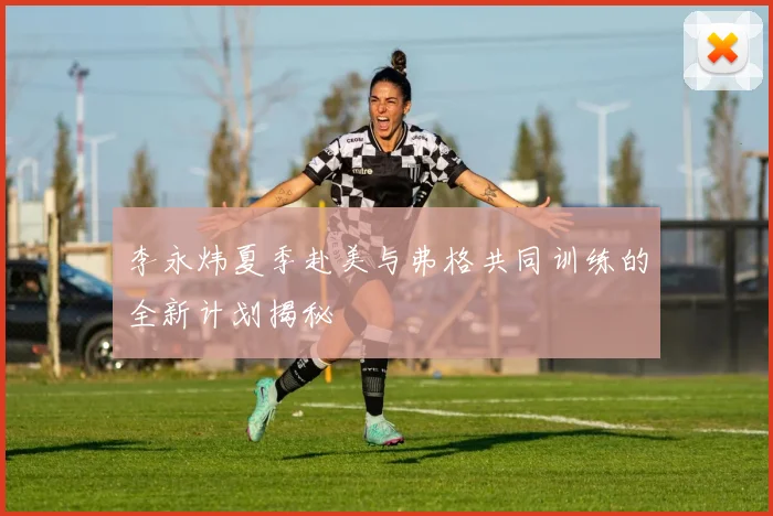 李永炜夏季赴美与弗格共同训练的全新计划揭秘