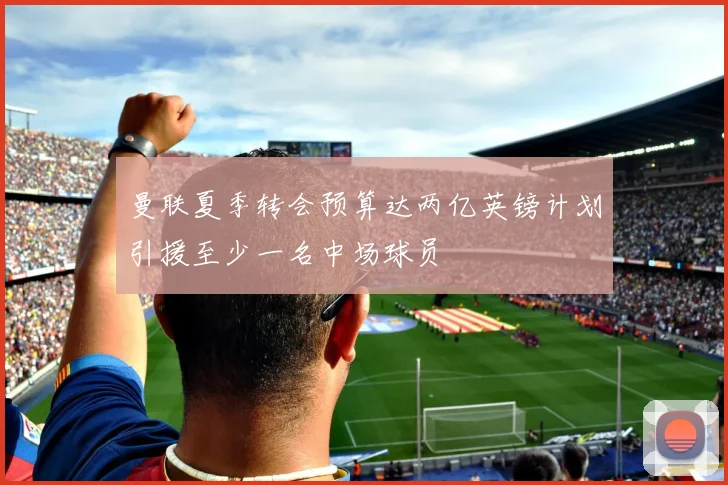 曼联夏季转会预算达两亿英镑计划引援至少一名中场球员