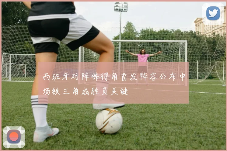 西班牙对阵佛得角首发阵容公布中场铁三角成胜负关键