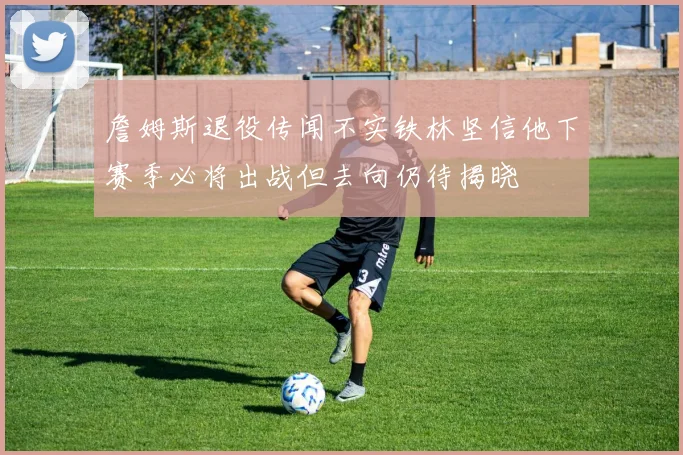 詹姆斯退役传闻不实铁林坚信他下赛季必将出战但去向仍待揭晓