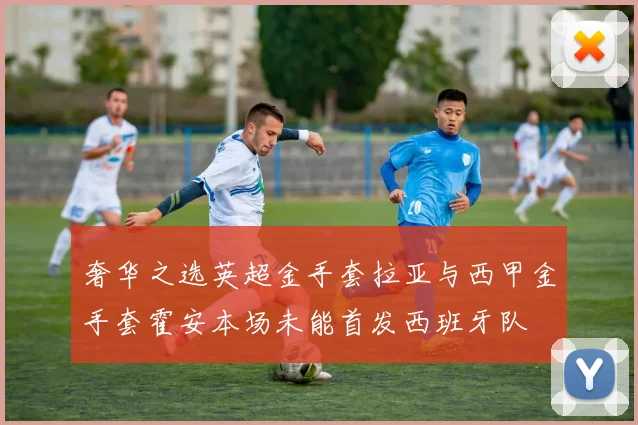 奢华之选英超金手套拉亚与西甲金手套霍安本场未能首发西班牙队