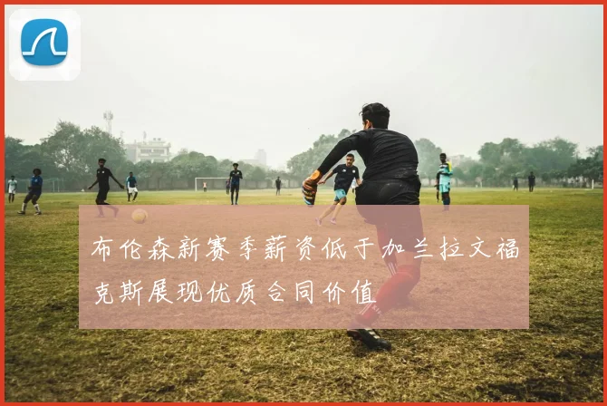 布伦森新赛季薪资低于加兰拉文福克斯展现优质合同价值