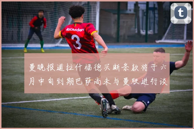 曼晚报道拉什福德买断条款将于六月中旬到期巴萨尚未与曼联进行谈判