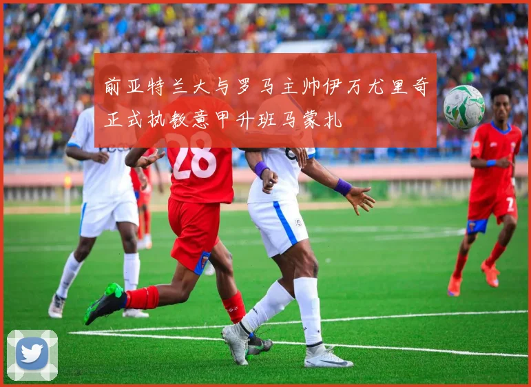 前亚特兰大与罗马主帅伊万尤里奇正式执教意甲升班马蒙扎