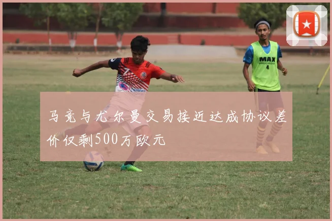 马竞与尤尔曼交易接近达成协议差价仅剩500万欧元