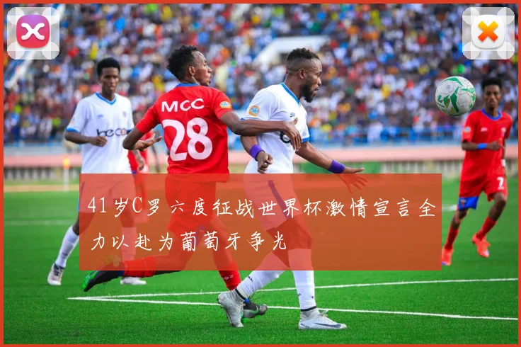 41岁C罗六度征战世界杯激情宣言全力以赴为葡萄牙争光