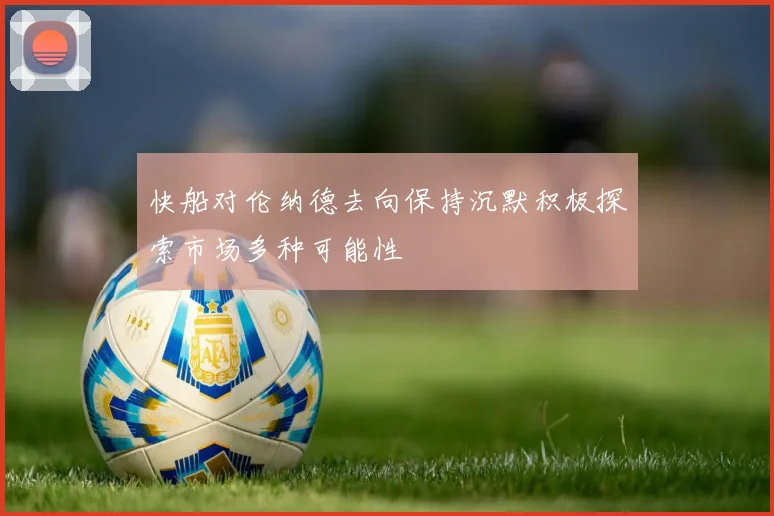 快船对伦纳德去向保持沉默积极探索市场多种可能性