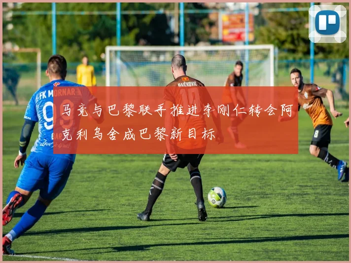 马竞与巴黎联手推进李刚仁转会阿克利乌舍成巴黎新目标