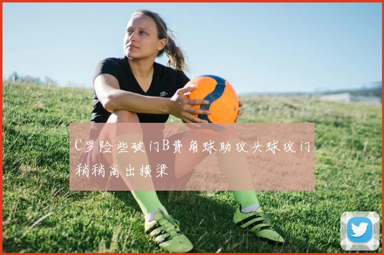 C罗险些破门B费角球助攻头球攻门稍稍高出横梁