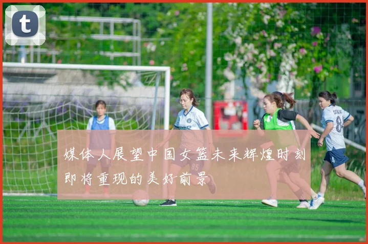 媒体人展望中国女篮未来辉煌时刻即将重现的美好前景
