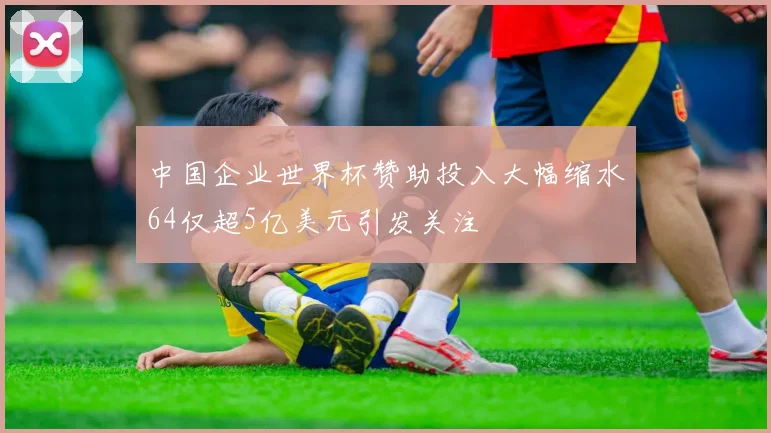 中国企业世界杯赞助投入大幅缩水64仅超5亿美元引发关注