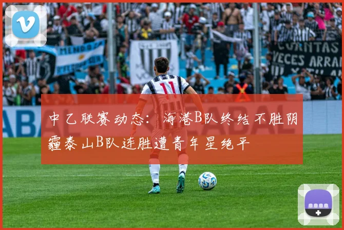 中乙联赛动态：海港B队终结不胜阴霾泰山B队连胜遭青年星绝平