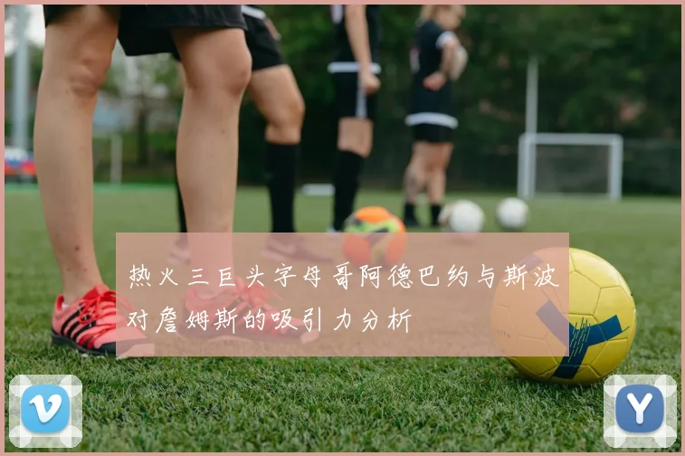 热火三巨头字母哥阿德巴约与斯波对詹姆斯的吸引力分析