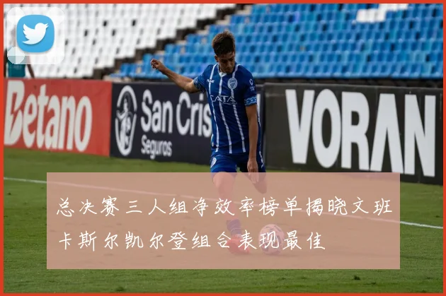 总决赛三人组净效率榜单揭晓文班卡斯尔凯尔登组合表现最佳