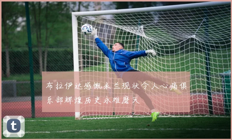 布拉伊达感慨米兰现状令人心痛俱乐部辉煌历史永难磨灭