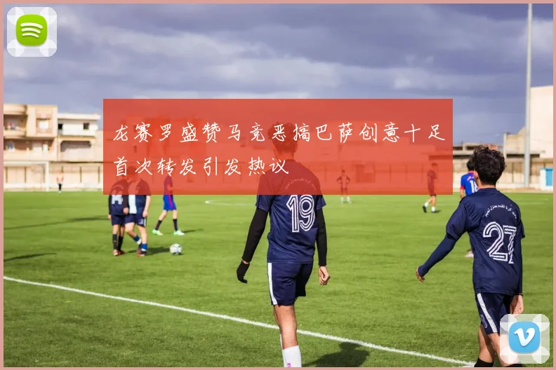 龙赛罗盛赞马竞恶搞巴萨创意十足首次转发引发热议