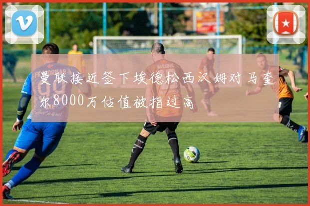 曼联接近签下埃德松西汉姆对马奎尔8000万估值被指过高