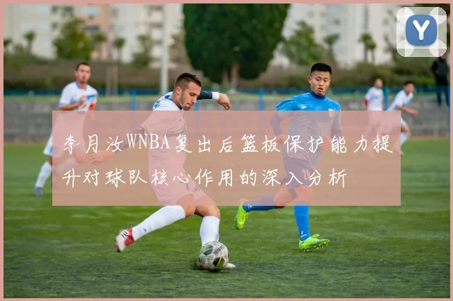 李月汝WNBA复出后篮板保护能力提升对球队核心作用的深入分析