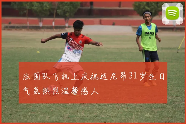 法国队飞机上庆祝迈尼昂31岁生日气氛热烈温馨感人