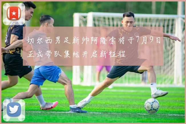 切尔西男足新帅阿隆索将于7月9日正式带队集结开启新征程